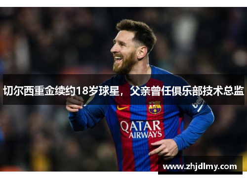 切尔西重金续约18岁球星，父亲曾任俱乐部技术总监